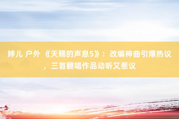 婷儿 户外 《天赐的声息5》：改编神曲引爆热议，三首翻唱作品动听又惹议