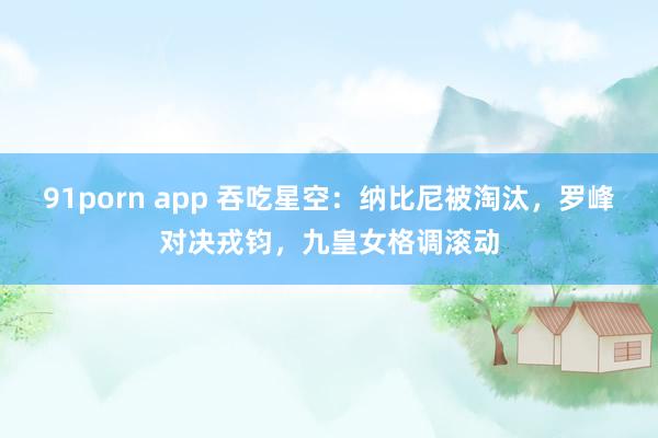 91porn app 吞吃星空：纳比尼被淘汰，罗峰对决戎钧，九皇女格调滚动