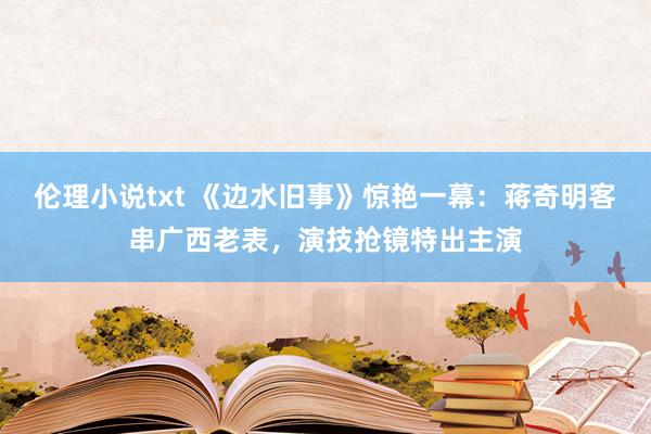 伦理小说txt 《边水旧事》惊艳一幕：蒋奇明客串广西老表，演技抢镜特出主演