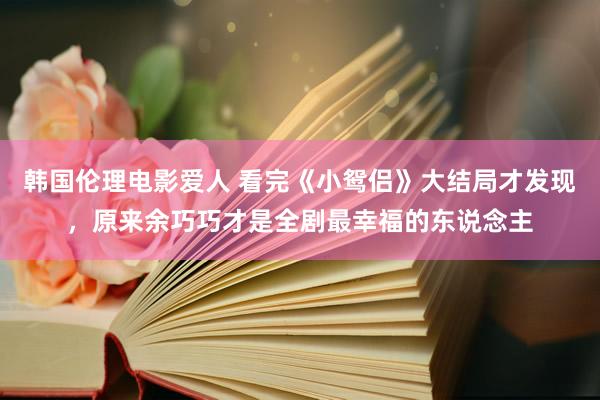 韩国伦理电影爱人 看完《小鸳侣》大结局才发现，原来余巧巧才是全剧最幸福的东说念主