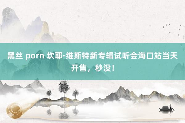 黑丝 porn 坎耶·维斯特新专辑试听会海口站当天开售，秒没！