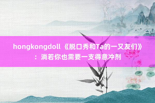 hongkongdoll 《脱口秀和Ta的一又友们》：淌若你也需要一支得意冲剂