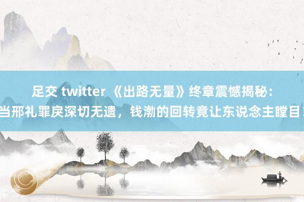 足交 twitter 《出路无量》终章震憾揭秘：当邢礼罪戾深切无遗，钱渤的回转竟让东说念主瞠目！