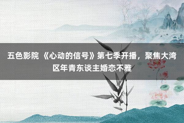 五色影院 《心动的信号》第七季开播，聚焦大湾区年青东谈主婚恋不雅