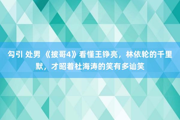 勾引 处男 《披哥4》看懂王铮亮，林依轮的千里默，才昭着杜海涛的笑有多讪笑