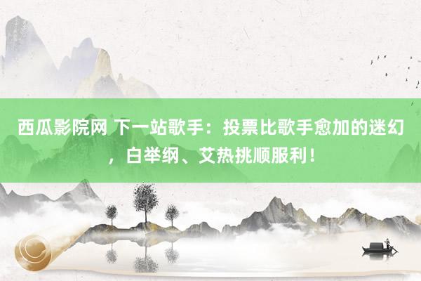 西瓜影院网 下一站歌手：投票比歌手愈加的迷幻，白举纲、艾热挑顺服利！