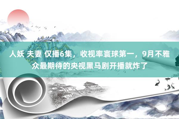 人妖 夫妻 仅播6集，收视率寰球第一，9月不雅众最期待的央视黑马剧开播就炸了