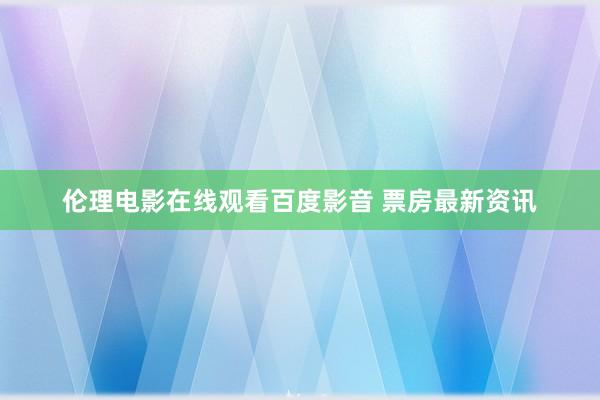 伦理电影在线观看百度影音 票房最新资讯