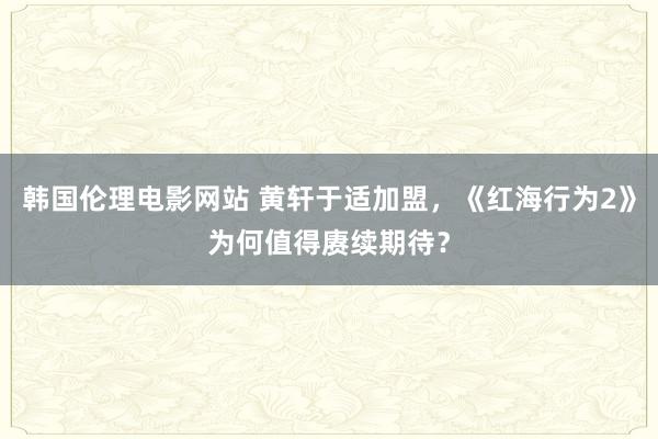 韩国伦理电影网站 黄轩于适加盟，《红海行为2》为何值得赓续期待？