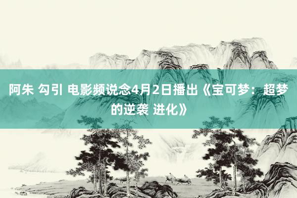 阿朱 勾引 电影频说念4月2日播出《宝可梦：超梦的逆袭 进化》