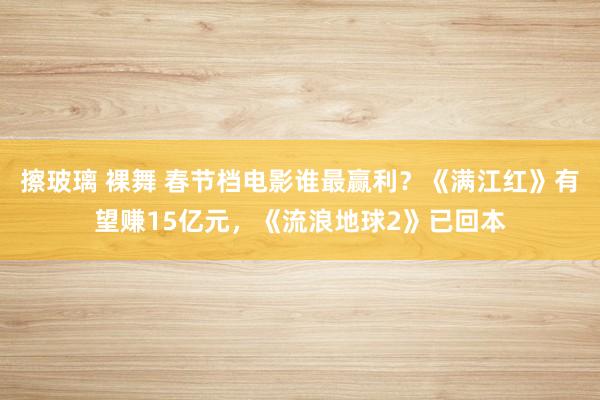 擦玻璃 裸舞 春节档电影谁最赢利？《满江红》有望赚15亿元，《流浪地球2》已回本