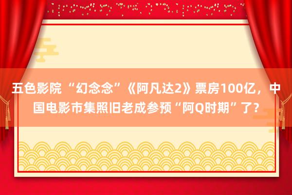 五色影院 “幻念念”《阿凡达2》票房100亿，中国电影市集照旧老成参预“阿Q时期”了？