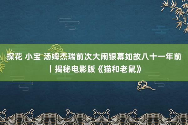 探花 小宝 汤姆杰瑞前次大闹银幕如故八十一年前丨揭秘电影版《猫和老鼠》