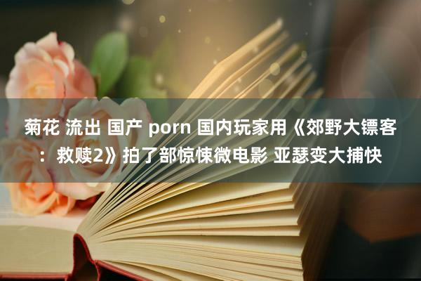 菊花 流出 国产 porn 国内玩家用《郊野大镖客：救赎2》拍了部惊悚微电影 亚瑟变大捕快