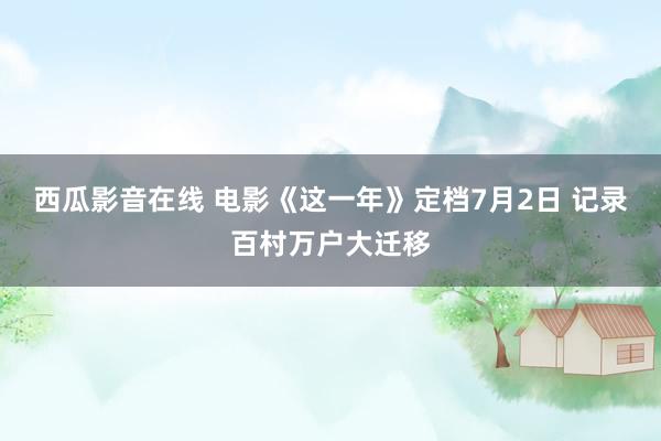 西瓜影音在线 电影《这一年》定档7月2日 记录百村万户大迁移