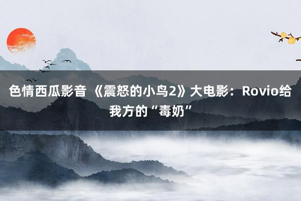 色情西瓜影音 《震怒的小鸟2》大电影：Rovio给我方的“毒奶”