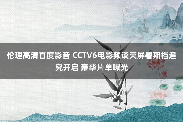 伦理高清百度影音 CCTV6电影频谈荧屏暑期档追究开启 豪华片单曝光