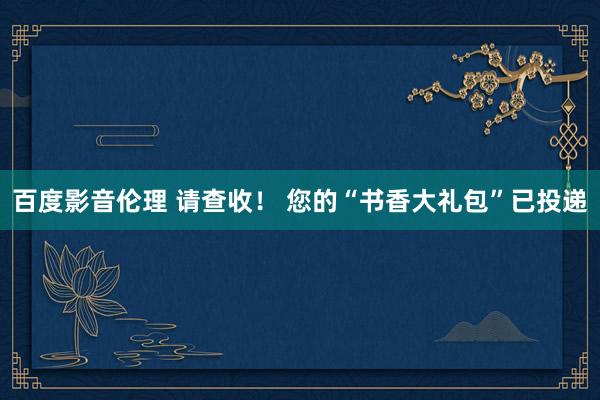 百度影音伦理 请查收！ 您的“书香大礼包”已投递