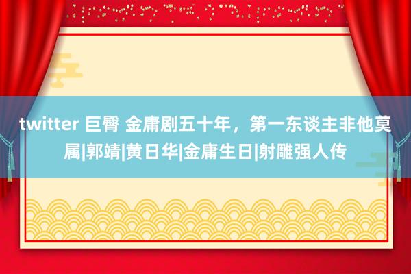 twitter 巨臀 金庸剧五十年，第一东谈主非他莫属|郭靖|黄日华|金庸生日|射雕强人传