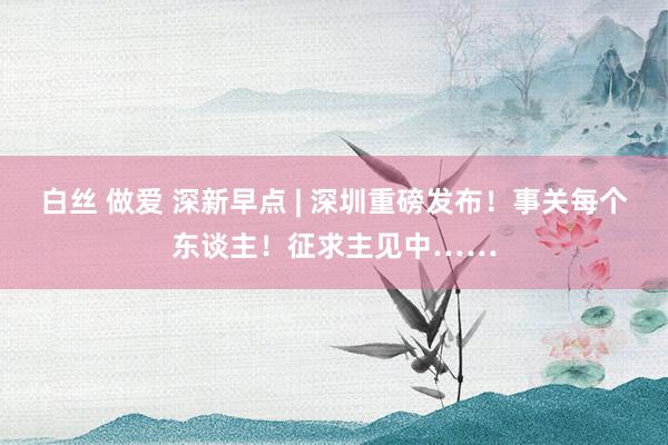 白丝 做爱 深新早点 | 深圳重磅发布！事关每个东谈主！征求主见中……