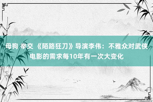 母狗 拳交 《陌路狂刀》导演李伟：不雅众对武侠电影的需求每10年有一次大变化