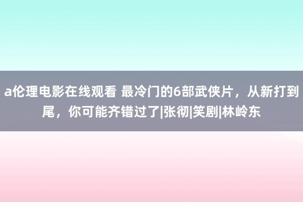 a伦理电影在线观看 最冷门的6部武侠片，从新打到尾，你可能齐错过了|张彻|笑剧|林岭东