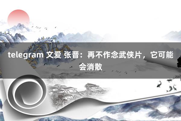 telegram 文爱 张晋：再不作念武侠片，它可能会消散