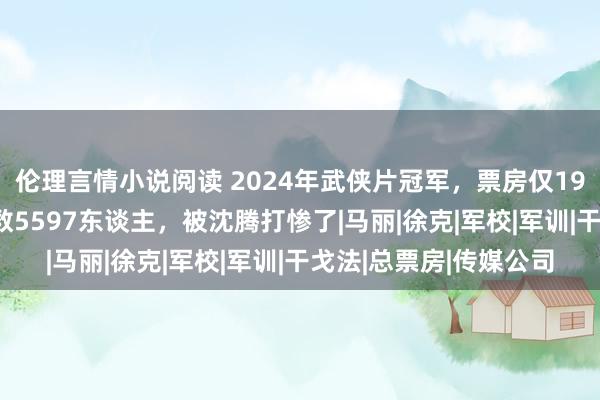 伦理言情小说阅读 2024年武侠片冠军，票房仅19.8万，不雅看东谈主数5597东谈主，被沈腾打惨了|马丽|徐克|军校|军训|干戈法|总票房|传媒公司