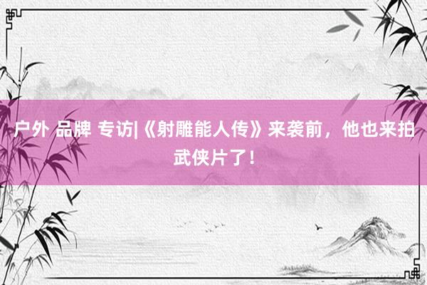 户外 品牌 专访|《射雕能人传》来袭前，他也来拍武侠片了！