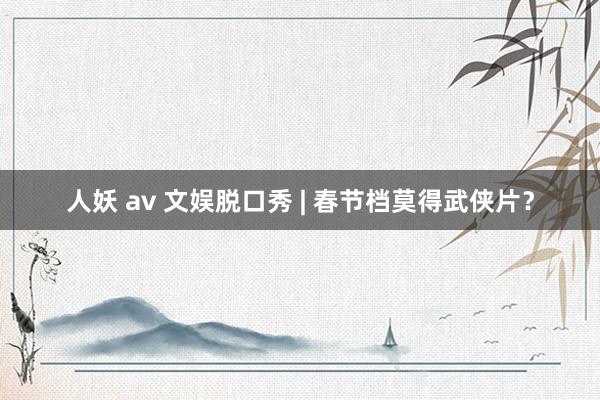 人妖 av 文娱脱口秀 | 春节档莫得武侠片？