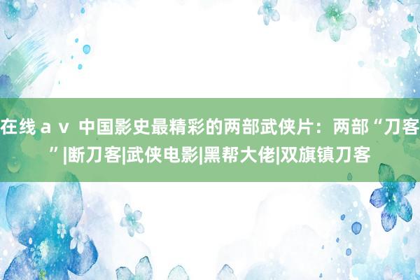 在线ａｖ 中国影史最精彩的两部武侠片：两部“刀客”|断刀客|武侠电影|黑帮大佬|双旗镇刀客