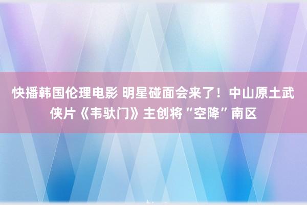 快播韩国伦理电影 明星碰面会来了！中山原土武侠片《韦驮门》主创将“空降”南区