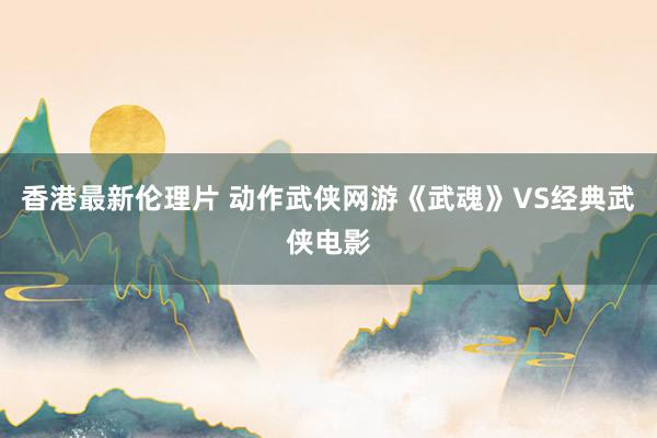 香港最新伦理片 动作武侠网游《武魂》VS经典武侠电影