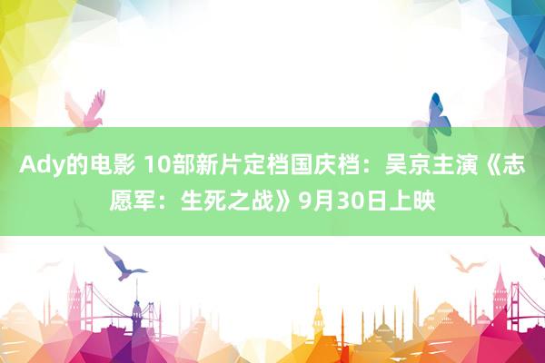 Ady的电影 10部新片定档国庆档：吴京主演《志愿军：生死之战》9月30日上映