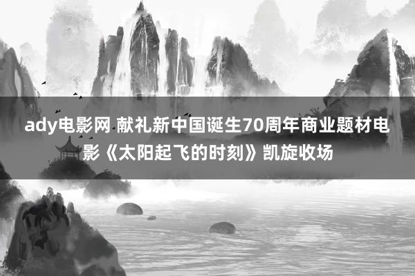 ady电影网 献礼新中国诞生70周年商业题材电影《太阳起飞的时刻》凯旋收场