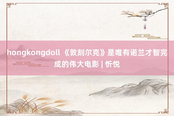 hongkongdoll 《敦刻尔克》是唯有诺兰才智完成的伟大电影 | 忻悦