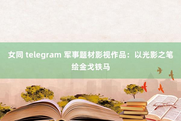 女同 telegram 军事题材影视作品：以光影之笔绘金戈铁马