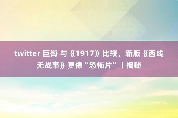 twitter 巨臀 与《1917》比较，新版《西线无战事》更像“恐怖片”丨揭秘