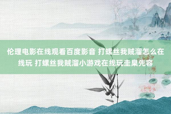 伦理电影在线观看百度影音 打螺丝我贼溜怎么在线玩 打螺丝我贼溜小游戏在线玩圭臬先容