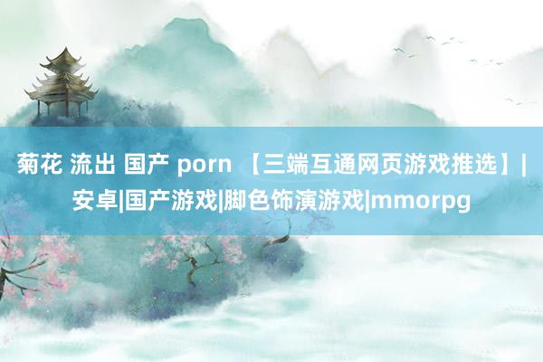 菊花 流出 国产 porn 【三端互通网页游戏推选】|安卓|国产游戏|脚色饰演游戏|mmorpg