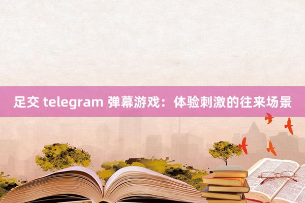 足交 telegram 弹幕游戏：体验刺激的往来场景