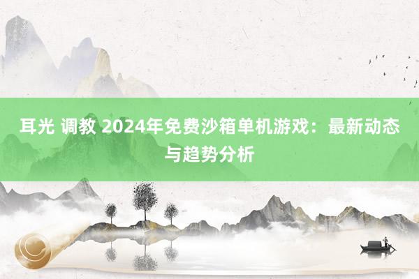 耳光 调教 2024年免费沙箱单机游戏：最新动态与趋势分析