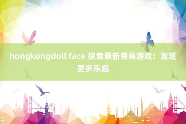 hongkongdoll face 探索最新弹幕游戏：发现更多乐趣