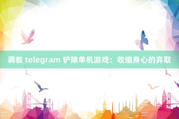 调教 telegram 铲除单机游戏：收缩身心的弃取