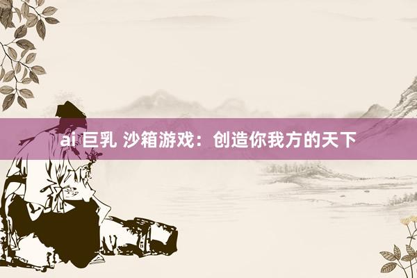 ai 巨乳 沙箱游戏：创造你我方的天下