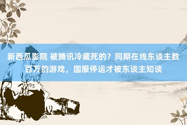 新西瓜影院 被腾讯冷藏死的？同期在线东谈主数百万的游戏，国服停运才被东谈主知谈