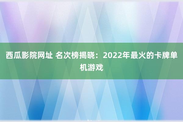 西瓜影院网址 名次榜揭晓：2022年最火的卡牌单机游戏