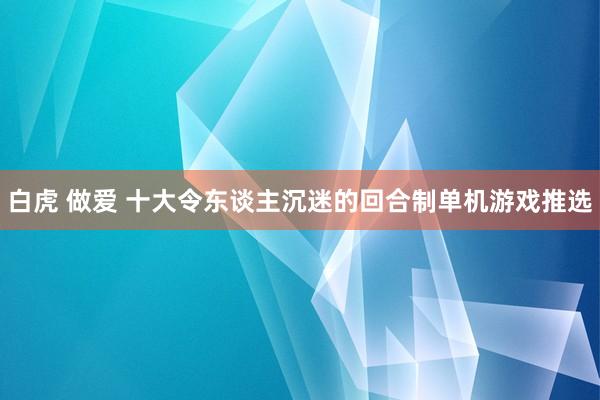 白虎 做爱 十大令东谈主沉迷的回合制单机游戏推选