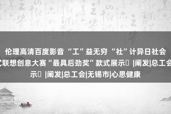 伦理高清百度影音 “工”益无穷 “社”计异日社会组织服务员工款式联想创意大赛“最具后劲奖”款式展示⑬|阐发|总工会|无锡市|心思健康