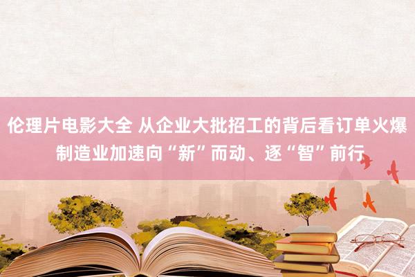 伦理片电影大全 从企业大批招工的背后看订单火爆 制造业加速向“新”而动、逐“智”前行